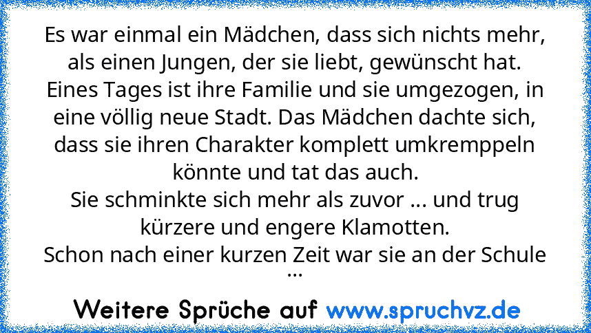 Es war einmal ein Mädchen, dass sich nichts mehr, als einen Jungen, der sie liebt, gewünscht hat.
Eines Tages ist ihre Familie und sie umgezogen, in eine völlig neue Stadt. Das Mädchen dachte sich, dass sie ihren Charakter komplett umkremppeln könnte und tat das auch.
Sie schminkte sich mehr als zuvor ... und trug kürzere und engere Klamotten.
Schon nach einer kurzen Zeit war sie an der Schule ...