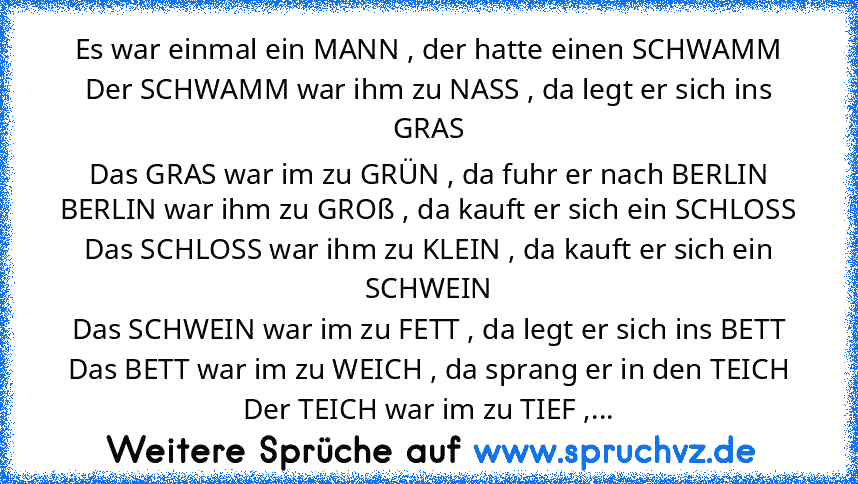 Es war einmal ein MANN , der hatte einen SCHWAMM
Der SCHWAMM war ihm zu NASS , da legt er sich ins GRAS
Das GRAS war im zu GRÜN , da fuhr er nach BERLIN
BERLIN war ihm zu GROß , da kauft er sich ein SCHLOSS
Das SCHLOSS war ihm zu KLEIN , da kauft er sich ein SCHWEIN
Das SCHWEIN war im zu FETT , da legt er sich ins BETT
Das BETT war im zu WEICH , da sprang er in den TEICH
Der TEICH war im zu TIE...