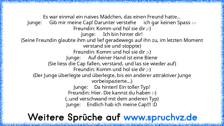 Es war einmal ein naives Mädchen, das einen Freund hatte...
Junge:      Gib mir meine Cap! Darunter verstehe      ich gar keinen Spass -.-
Freundin: Komm und hol sie dir ;-)
Junge:      Ich bin hinter dir!
(Seine Freundin glaubte ihm und lief geradewegs auf ihn zu, im letzten Moment verstand sie und stoppte)
Freundin: Komm und hol sie dir ;-)
Junge:      Auf deiner Hand ist eine Biene
(Sie lies...