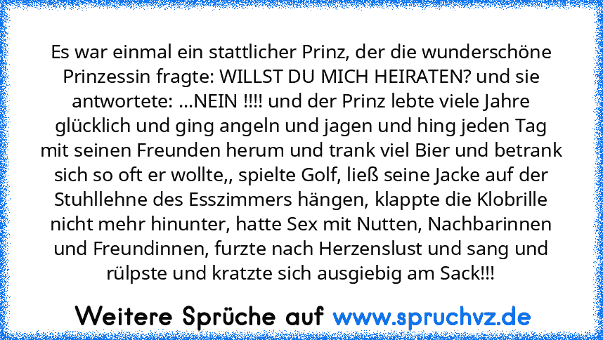 Es war einmal ein stattlicher Prinz, der die wunderschöne Prinzessin fragte: WILLST DU MICH HEIRATEN? und sie antwortete: ...NEIN !!!! und der Prinz lebte viele Jahre glücklich und ging angeln und jagen und hing jeden Tag mit seinen Freunden herum und trank viel Bier und betrank sich so oft er wollte,, spielte Golf, ließ seine Jacke auf der Stuhllehne des Esszimmers hängen, klappte die Klobrill...