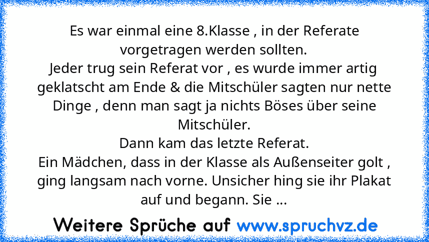 Es war einmal eine 8.Klasse , in der Referate vorgetragen werden sollten.
Jeder trug sein Referat vor , es wurde immer artig geklatscht am Ende & die Mitschüler sagten nur nette Dinge , denn man sagt ja nichts Böses über seine Mitschüler.
Dann kam das letzte Referat.
Ein Mädchen, dass in der Klasse als Außenseiter golt , ging langsam nach vorne. Unsicher hing sie ihr Plakat auf und begann. Sie ...