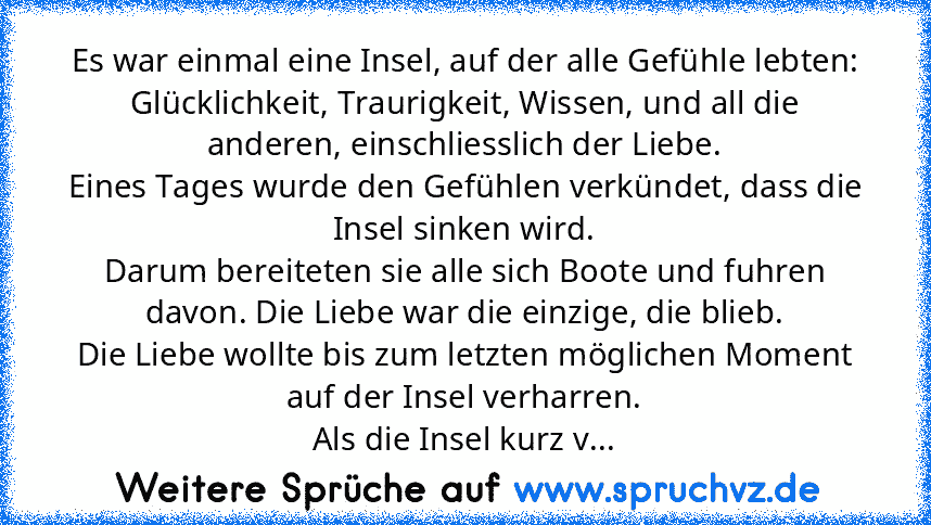 Es war einmal eine Insel, auf der alle Gefühle lebten:
Glücklichkeit, Traurigkeit, Wissen, und all die anderen, einschliesslich der Liebe.
Eines Tages wurde den Gefühlen verkündet, dass die Insel sinken wird.
Darum bereiteten sie alle sich Boote und fuhren davon. Die Liebe war die einzige, die blieb.
Die Liebe wollte bis zum letzten möglichen Moment auf der Insel verharren.
Als die Insel kurz v...