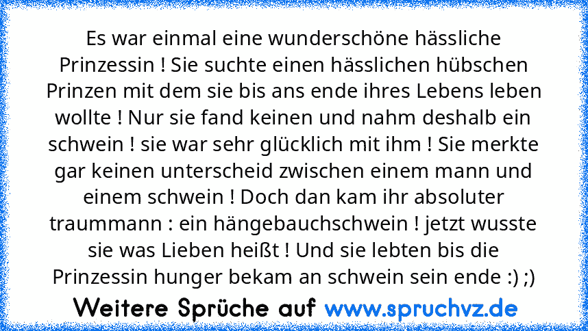 Es war einmal eine wunderschöne hässliche Prinzessin ! Sie suchte einen hässlichen hübschen Prinzen mit dem sie bis ans ende ihres Lebens leben wollte ! Nur sie fand keinen und nahm deshalb ein schwein ! sie war sehr glücklich mit ihm ! Sie merkte gar keinen unterscheid zwischen einem mann und einem schwein ! Doch dan kam ihr absoluter traummann : ein hängebauchschwein ! jetzt wusste sie was Li...