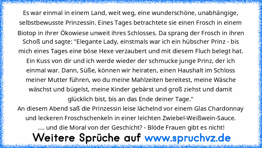 Es war einmal in einem Land, weit weg, eine wunderschöne, unabhängige, selbstbewusste Prinzessin. Eines Tages betrachtete sie einen Frosch in einem Biotop in ihrer Ökowiese unweit ihres Schlosses. Da sprang der Frosch in ihren Schoß und sagte: "Elegante Lady, einstmals war ich ein hübscher Prinz - bis mich eines Tages eine böse Hexe verzaubert und mit diesem Fluch belegt hat. Ein Kuss von dir u...