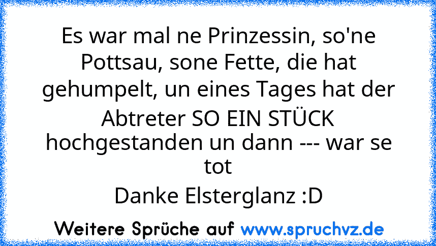 Es war mal ne Prinzessin, so'ne Pottsau, sone Fette, die hat gehumpelt, un eines Tages hat der Abtreter SO EIN STÜCK hochgestanden un dann --- war se tot
Danke Elsterglanz :D