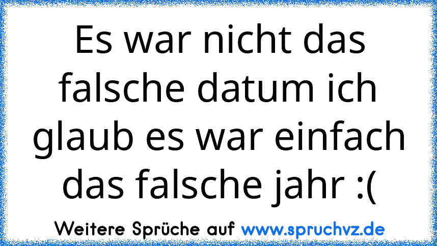 Es war nicht das falsche datum ich glaub es war einfach das falsche jahr :(