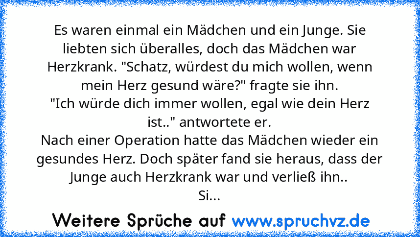 Es waren einmal ein Mädchen und ein Junge. Sie liebten sich überalles, doch das Mädchen war Herzkrank. "Schatz, würdest du mich wollen, wenn mein Herz gesund wäre?" fragte sie ihn.
"Ich würde dich immer wollen, egal wie dein Herz ist.." antwortete er.
Nach einer Operation hatte das Mädchen wieder ein gesundes Herz. Doch später fand sie heraus, dass der Junge auch Herzkrank war und verließ ihn.....