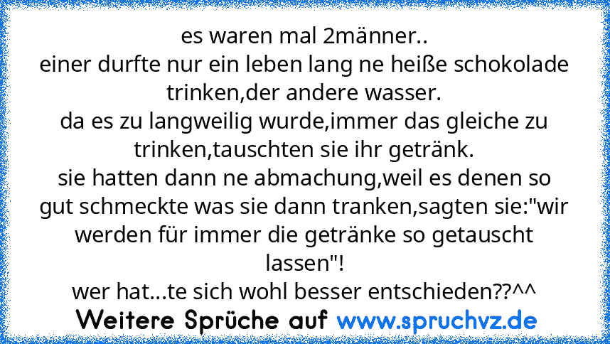 es waren mal 2männer..
einer durfte nur ein leben lang ne heiße schokolade trinken,der andere wasser.
da es zu langweilig wurde,immer das gleiche zu trinken,tauschten sie ihr getränk.
sie hatten dann ne abmachung,weil es denen so gut schmeckte was sie dann tranken,sagten sie:"wir werden für immer die getränke so getauscht lassen"!
wer hat...te sich wohl besser entschieden??^^