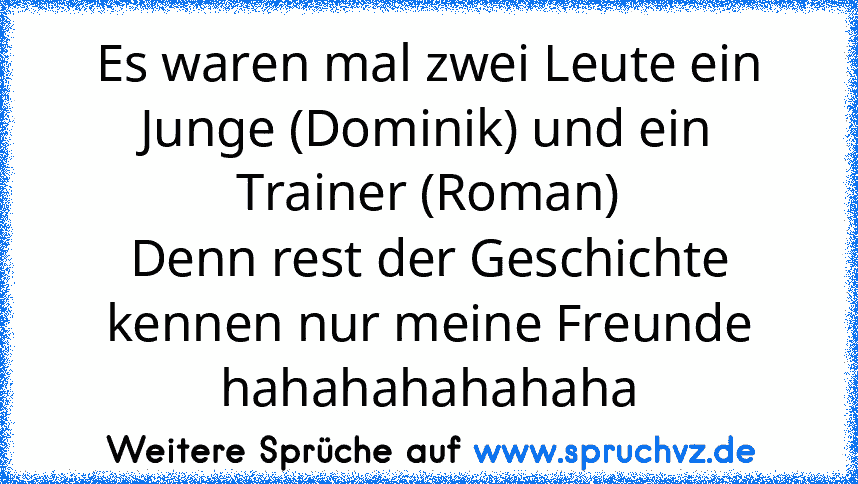 Es waren mal zwei Leute ein Junge (Dominik) und ein Trainer (Roman)
Denn rest der Geschichte kennen nur meine Freunde hahahahahahaha