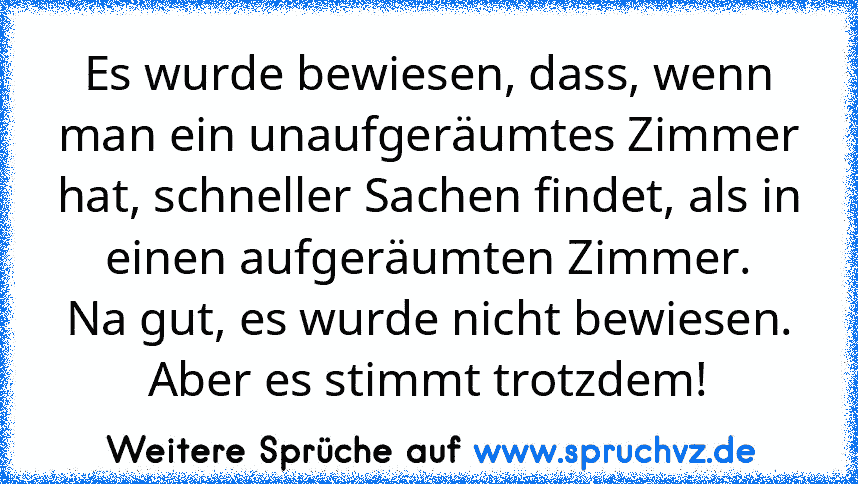 Es wurde bewiesen, dass, wenn man ein unaufgeräumtes Zimmer hat, schneller Sachen findet, als in einen aufgeräumten Zimmer.
Na gut, es wurde nicht bewiesen. Aber es stimmt trotzdem!