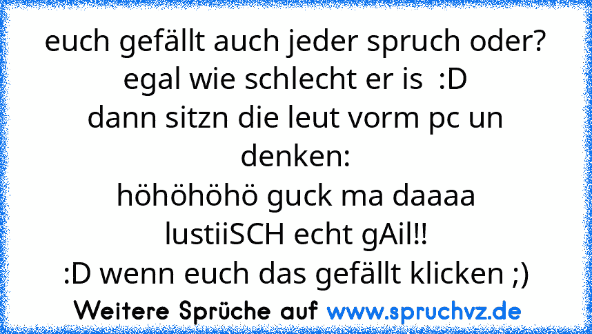 euch gefällt auch jeder spruch oder?
egal wie schlecht er is  :D
dann sitzn die leut vorm pc un denken:
höhöhöhö guck ma daaaa
lustiiSCH echt gAil!!
:D wenn euch das gefällt klicken ;)