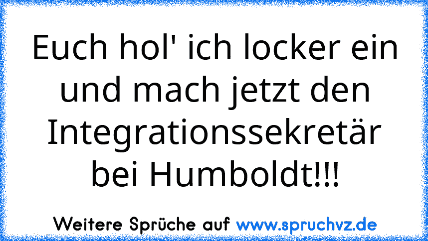 Euch hol' ich locker ein und mach jetzt den Integrationssekretär bei Humboldt!!!