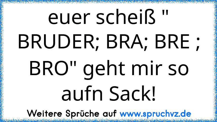 euer scheiß " BRUDER; BRA; BRE ; BRO" geht mir so aufn Sack!