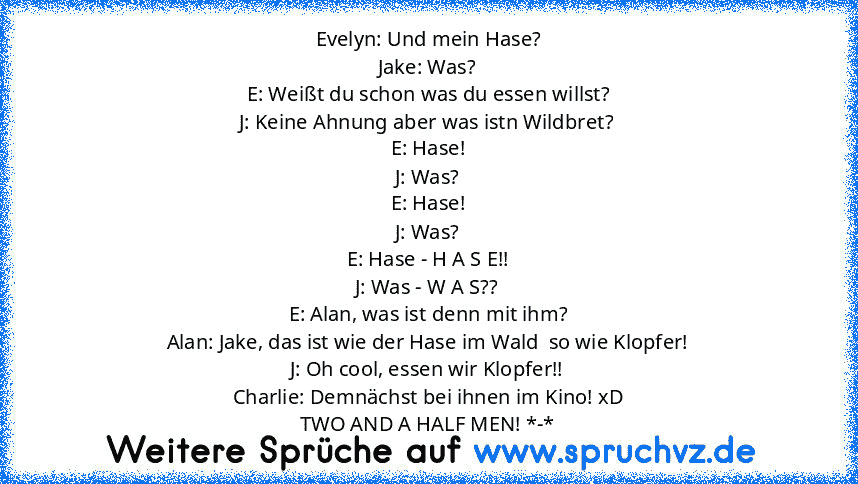 Evelyn: Und mein Hase?
Jake: Was?
E: Weißt du schon was du essen willst?
J: Keine Ahnung aber was istn Wildbret?
E: Hase!
J: Was?
E: Hase!
J: Was?
E: Hase - H A S E!!
J: Was - W A S??
E: Alan, was ist denn mit ihm?
Alan: Jake, das ist wie der Hase im Wald  so wie Klopfer!
J: Oh cool, essen wir Klopfer!!
Charlie: Demnächst bei ihnen im Kino! xD
TWO AND A HALF MEN! *-*