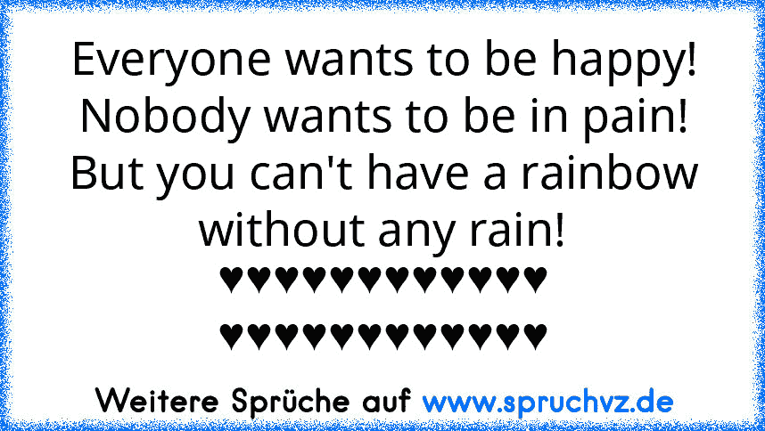 Everyone wants to be happy!
Nobody wants to be in pain!
But you can't have a rainbow
without any rain!
♥♥♥♥♥♥♥♥♥♥♥♥
♥♥♥♥♥♥♥♥♥♥♥♥