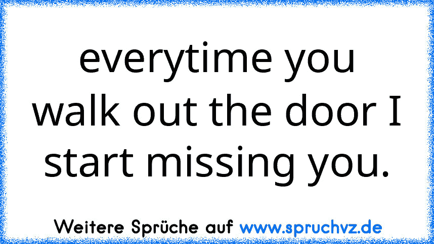 everytime you walk out the door I start missing you.