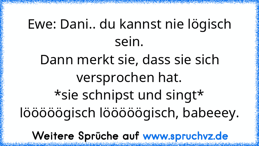 Ewe: Dani.. du kannst nie lögisch sein.
Dann merkt sie, dass sie sich versprochen hat.
*sie schnipst und singt* lööööögisch lööööögisch, babeeey.