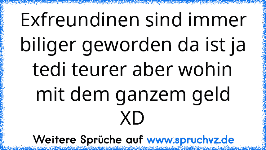 Exfreundinen sind immer biliger geworden da ist ja tedi teurer aber wohin mit dem ganzem geld
XD