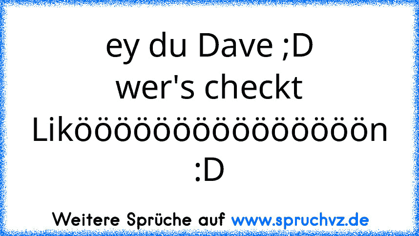 ey du Dave ;D
wer's checkt Likööööööööööööööön :D