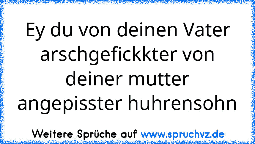 Ey du von deinen Vater arschgefickkter von deiner mutter angepisster huhrensohn