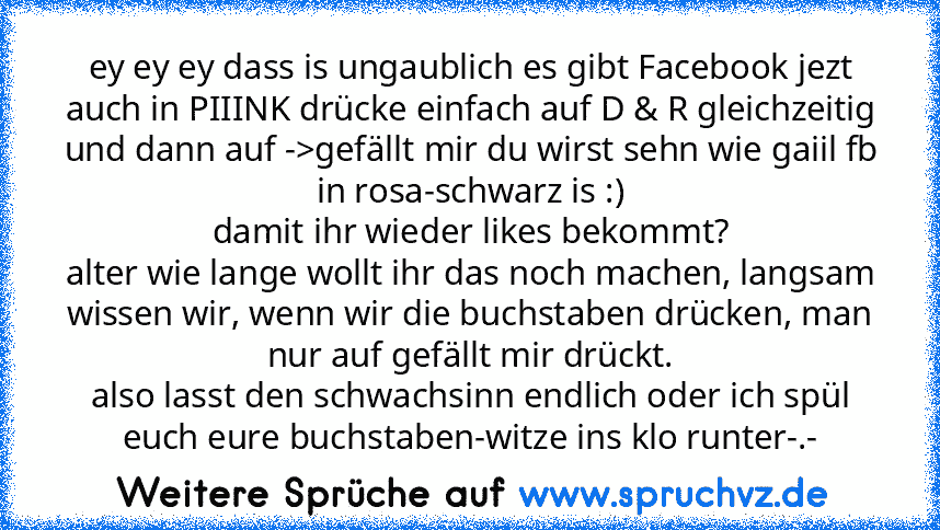 ey ey ey dass is ungaublich es gibt Facebook jezt auch in PIIINK drücke einfach auf D & R gleichzeitig und dann auf ->gefällt mir du wirst sehn wie gaiil fb in rosa-schwarz is :)
damit ihr wieder likes bekommt?
alter wie lange wollt ihr das noch machen, langsam wissen wir, wenn wir die buchstaben drücken, man nur auf gefällt mir drückt.
also lasst den schwachsinn endlich oder ich spül euch eure...