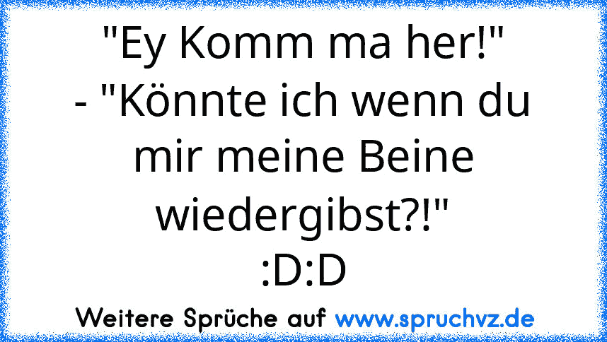 "Ey Komm ma her!"
- "Könnte ich wenn du mir meine Beine wiedergibst?!"
:D:D