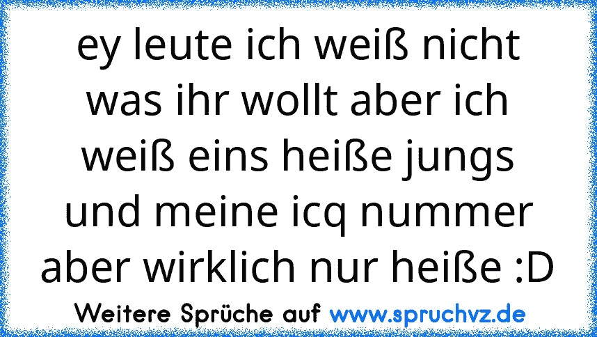 ey leute ich weiß nicht was ihr wollt aber ich weiß eins heiße jungs und meine icq nummer aber wirklich nur heiße :D