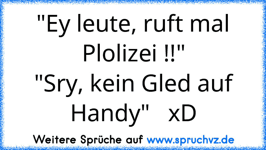 "Ey leute, ruft mal Plolizei !!"
"Sry, kein Gled auf Handy"   xD