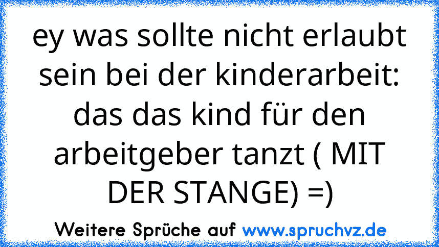 ey was sollte nicht erlaubt sein bei der kinderarbeit:
das das kind für den arbeitgeber tanzt ( MIT DER STANGE) =)