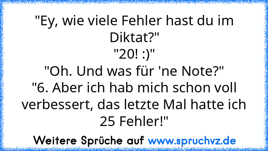 "Ey, wie viele Fehler hast du im Diktat?"
"20! :)"
"Oh. Und was für 'ne Note?"
"6. Aber ich hab mich schon voll verbessert, das letzte Mal hatte ich 25 Fehler!"