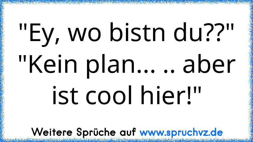 "Ey, wo bistn du??"
"Kein plan... .. aber ist cool hier!"