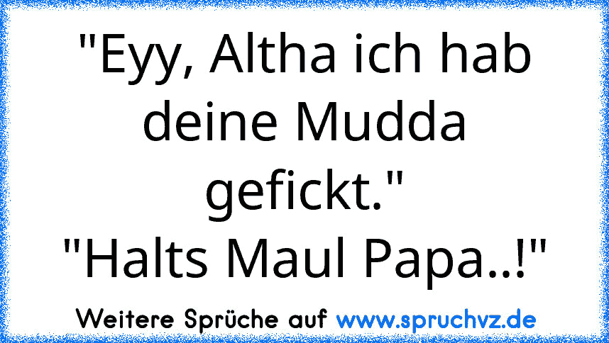 "Eyy, Altha ich hab deine Mudda gefickt."
"Halts Maul Papa..!"