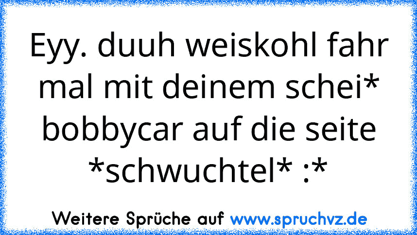 Eyy. duuh weiskohl fahr mal mit deinem schei* bobbycar auf die seite *schwuchtel* :*