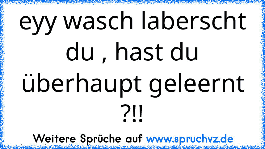 eyy wasch laberscht du , hast du überhaupt geleernt ?!!