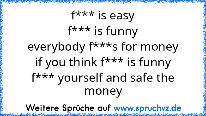 f*** is easy
f*** is funny
everybody f***s for money
if you think f*** is funny
f*** yourself and safe the money