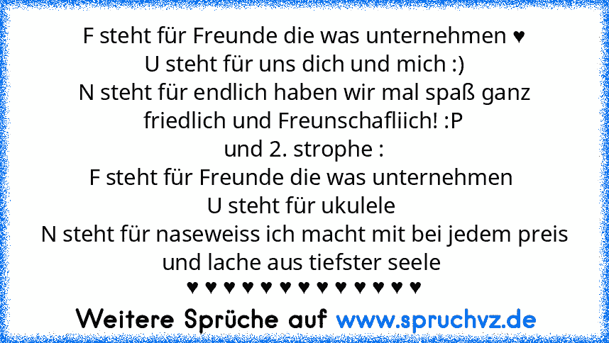 F steht für Freunde die was unternehmen ♥
U steht für uns dich und mich :)
N steht für endlich haben wir mal spaß ganz friedlich und Freunschafliich! :P
und 2. strophe :
F steht für Freunde die was unternehmen 
U steht für ukulele 
N steht für naseweiss ich macht mit bei jedem preis und lache aus tiefster seele 
♥ ♥ ♥ ♥ ♥ ♥ ♥ ♥ ♥ ♥ ♥ ♥ ♥