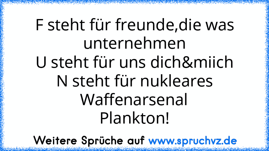 F steht für freunde,die was unternehmen
U steht für uns dich&miich
N steht für nukleares Waffenarsenal
Plankton!