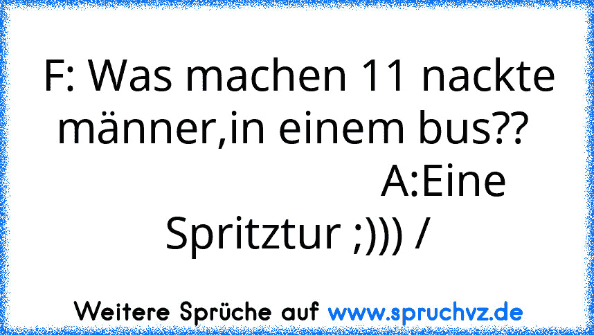 F: Was machen 11 nackte männer,in einem bus?? 
                          A:Eine Spritztur ;))) /