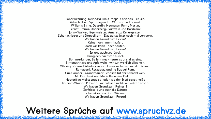 Faber Krönung, Deinhard Lila, Grappa, Calvados, Tequila,
Asbach Uralt, Spätburgunder, Wermut und Pernot.
Williams Birne, Dejardin, Hennessy, Remy Martin,
Fernet Branca, Underberg, Portwein und Bordeaux.
Jonny Walker, Jägermeister, Amaretto, Kellergeister,
Scharlachberg und Doppelkorn - Das ganze jetzt noch mal von vorn.
Wir haben Grund zum Feiern!
Keiner kann mehr laufen,
doch wir könn´ noch saufe...