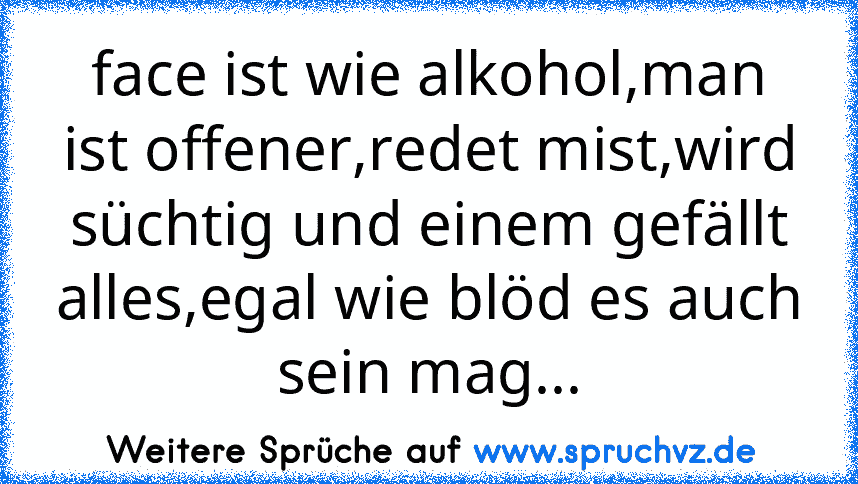 face ist wie alkohol,man ist offener,redet mist,wird süchtig und einem gefällt alles,egal wie blöd es auch sein mag...