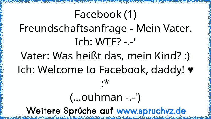 Facebook (1)
Freundschaftsanfrage - Mein Vater.
Ich: WTF? -.-'
Vater: Was heißt das, mein Kind? :)
Ich: Welcome to Facebook, daddy! ♥ :*
(...ouhman -.-')