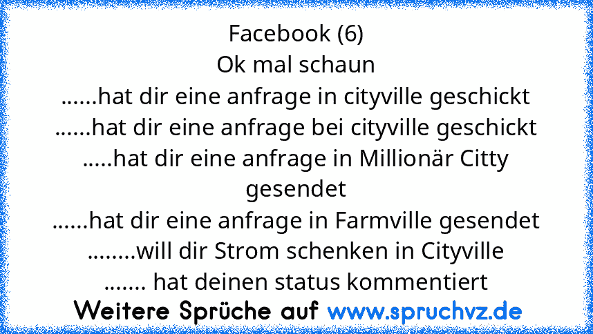 Facebook (6)
Ok mal schaun
......hat dir eine anfrage in cityville geschickt
......hat dir eine anfrage bei cityville geschickt
.....hat dir eine anfrage in Millionär Citty gesendet
......hat dir eine anfrage in Farmville gesendet
........will dir Strom schenken in Cityville
....... hat deinen status kommentiert