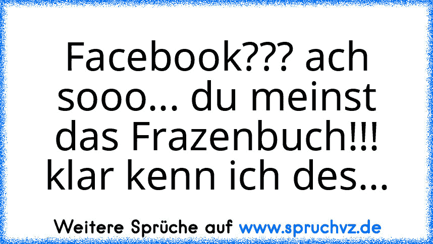 Facebook??? ach sooo... du meinst das Frazenbuch!!! klar kenn ich des...