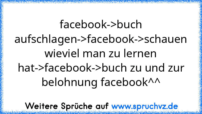 facebook->buch aufschlagen->facebook->schauen wieviel man zu lernen hat->facebook->buch zu und zur belohnung facebook^^