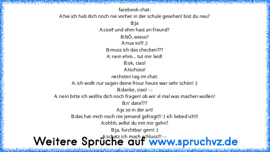 facebook-chat:
A:hei ich hab dich noch nie vorher in der schule gesehen! bist du neu?
B:Ja
A:cool! und ehm hast an freund?
B:NÖ, wieso?
A:nua so!!! ;)
B:muss ich das checken???
A: nein ehm... tut mir leid!
B:ok, ciao!
A:tschüss!
nechsten tag im chat:
A: ich wollt nur sagen deine frisur heute war sehr schön! :)
B:danke, ciao! -.-
A: nein bitte ich wollte dich noch fragen! ob wir vl mal was mache...