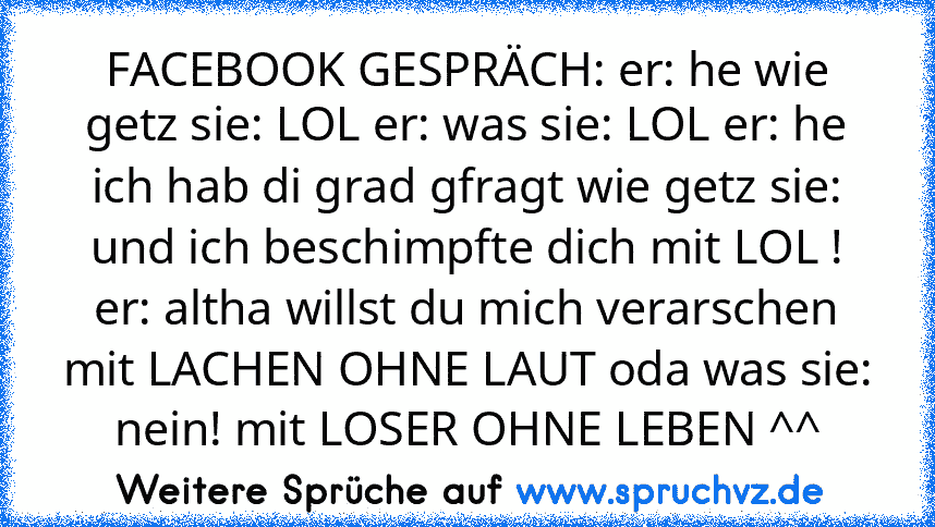 FACEBOOK GESPRÄCH: er: he wie getz sie: LOL er: was sie: LOL er: he ich hab di grad gfragt wie getz sie: und ich beschimpfte dich mit LOL ! er: altha willst du mich verarschen mit LACHEN OHNE LAUT oda was sie: nein! mit LOSER OHNE LEBEN ^^