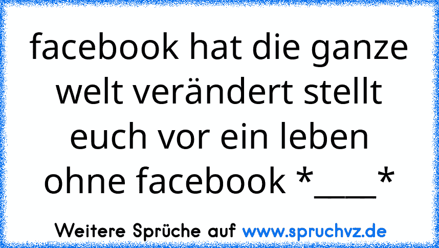 facebook hat die ganze welt verändert stellt euch vor ein leben ohne facebook *____*