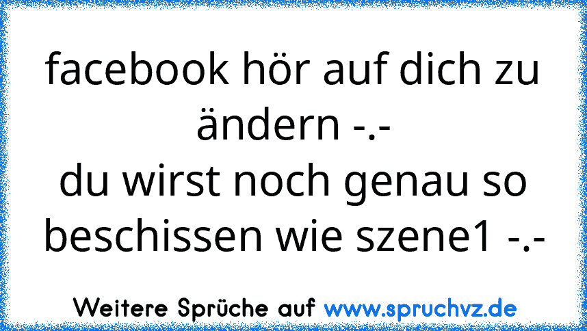 facebook hör auf dich zu ändern -.-
du wirst noch genau so beschissen wie szene1 -.-