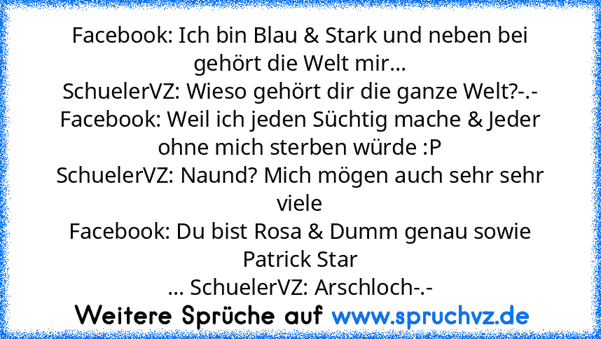 Facebook: Ich bin Blau & Stark und neben bei gehört die Welt mir...
SchuelerVZ: Wieso gehört dir die ganze Welt?-.-
Facebook: Weil ich jeden Süchtig mache & Jeder ohne mich sterben würde :P
SchuelerVZ: Naund? Mich mögen auch sehr sehr viele
Facebook: Du bist Rosa & Dumm genau sowie Patrick Star
... SchuelerVZ: Arschloch-.-