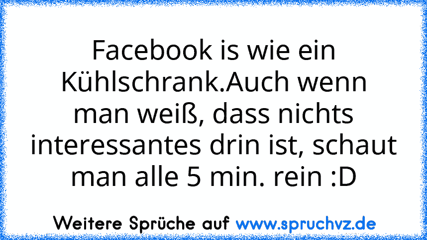 Facebook is wie ein Kühlschrank.Auch wenn man weiß, dass nichts interessantes drin ist, schaut man alle 5 min. rein :D